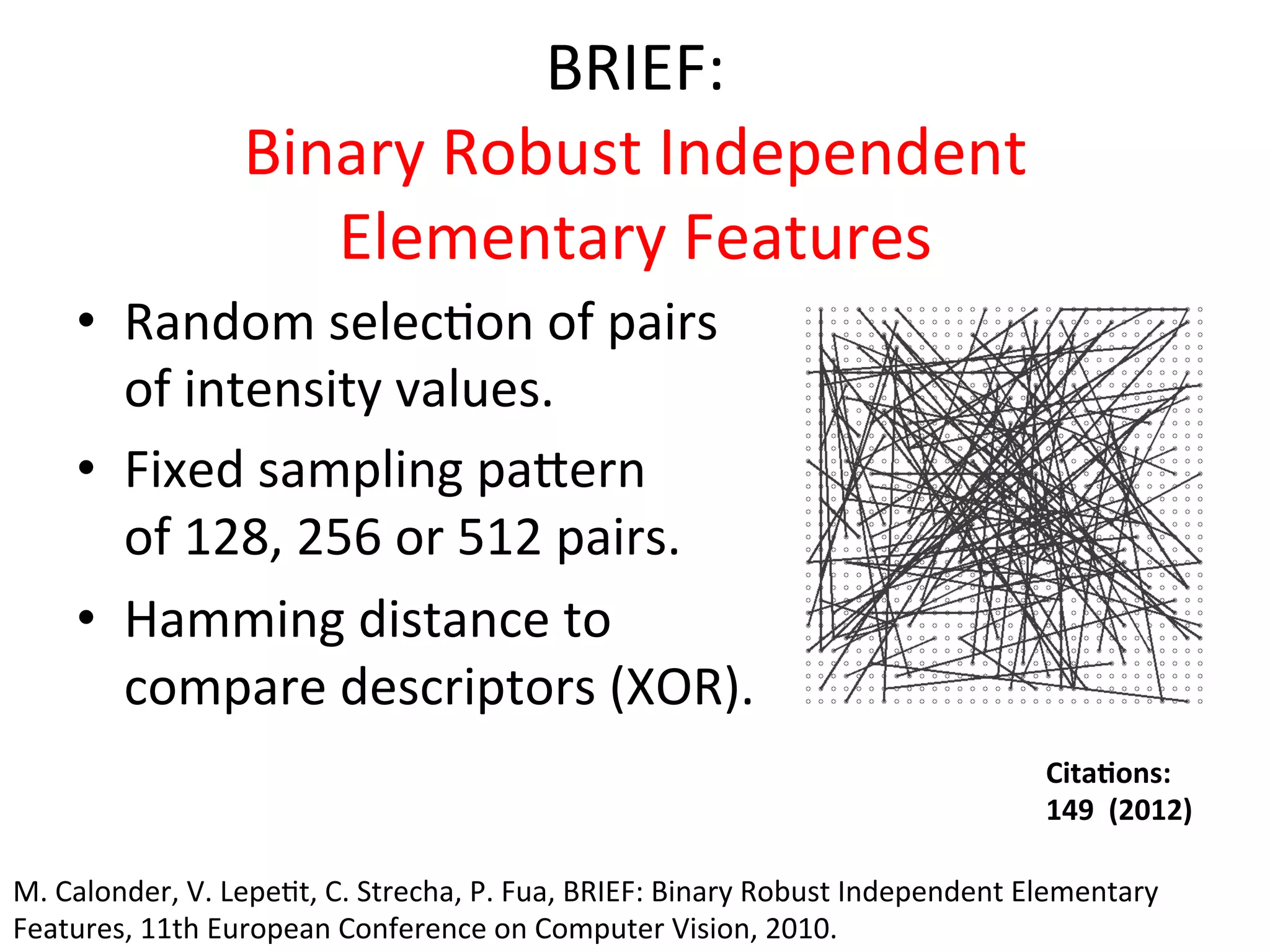 BRIEF:	
  
                         Binary	
  Robust	
  Independent	
  
                            Elementary	
  Features	
  
      •  Random	
  selec<on	
  of	
  pairs	
  
         of	
  intensity	
  values.	
  
      •  Fixed	
  sampling	
  paeern	
  
         of	
  128,	
  256	
  or	
  512	
  pairs.	
  
      •  Hamming	
  distance	
  to	
  	
  
         compare	
  descriptors	
  (XOR).	
  
                                                                                                                 Cita%ons:	
  	
  
                                                                                                                 149	
  	
  (2012)	
  

M.	
  Calonder,	
  V.	
  Lepe<t,	
  C.	
  Strecha,	
  P.	
  Fua,	
  BRIEF:	
  Binary	
  Robust	
  Independent	
  Elementary	
  
Features,	
  11th	
  European	
  Conference	
  on	
  Computer	
  Vision,	
  2010.	
  
 
