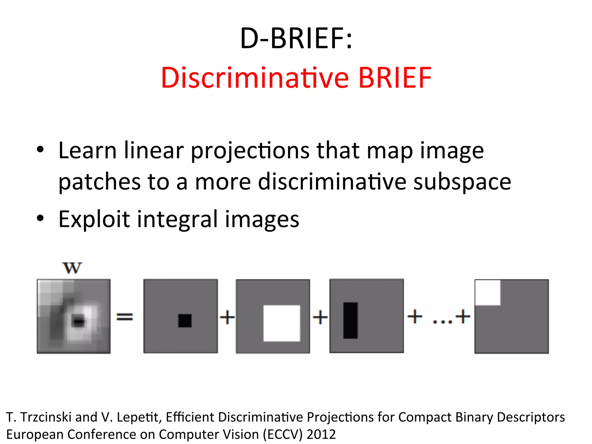 D-­‐BRIEF:	
  
                                   Discrimina<ve	
  BRIEF	
  	
  

      •  Learn	
  linear	
  projec<ons	
  that	
  map	
  image	
  
         patches	
  to	
  a	
  more	
  discrimina<ve	
  subspace	
  
      •  Exploit	
  integral	
  images	
  




T.	
  Trzcinski	
  and	
  V.	
  Lepe<t,	
  Eﬃcient	
  Discrimina<ve	
  Projec<ons	
  for	
  Compact	
  Binary	
  Descriptors	
  
European	
  Conference	
  on	
  Computer	
  Vision	
  (ECCV)	
  2012	
  
 