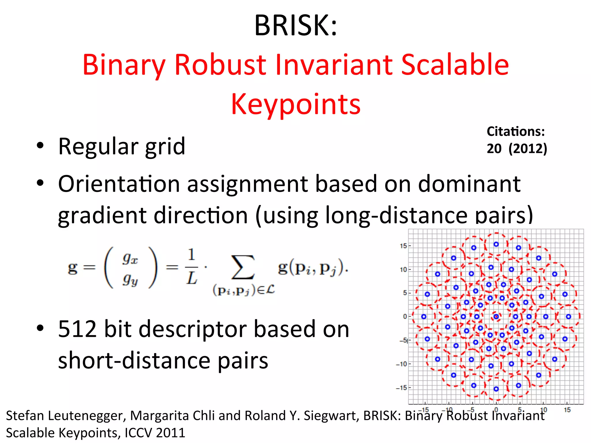BRISK:	
  	
  
           Binary	
  Robust	
  Invariant	
  Scalable	
  
                                 Keypoints	
  
                                                  Cita%ons:	
  	
  
      •  Regular	
  grid	
  	
       	
           20	
  	
  (2012)	
  

      •  Orienta<on	
  assignment	
  based	
  on	
  dominant	
  
         gradient	
  direc<on	
  (using	
  long-­‐distance	
  pairs)	
  



      •  512	
  bit	
  descriptor	
  based	
  on	
  
         short-­‐distance	
  pairs	
  
Stefan	
  Leutenegger,	
  Margarita	
  Chli	
  and	
  Roland	
  Y.	
  Siegwart,	
  BRISK:	
  Binary	
  Robust	
  Invariant	
  
Scalable	
  Keypoints,	
  ICCV	
  2011	
  
 