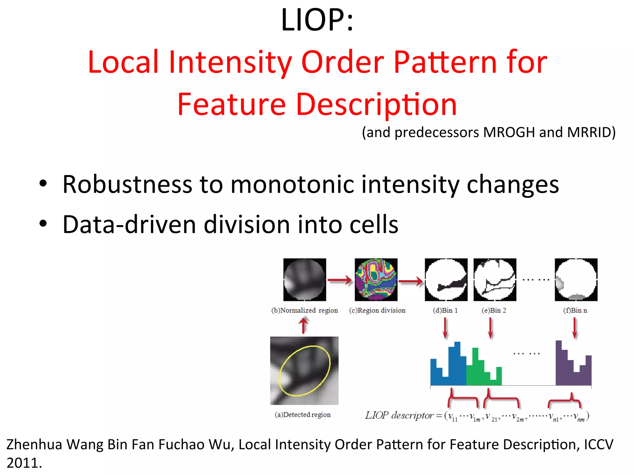 LIOP:	
  
                 Local	
  Intensity	
  Order	
  Paeern	
  for	
  
                           Feature	
  Descrip<on	
  
                                                                            (and	
  predecessors	
  MROGH	
  and	
  MRRID)	
  


      •  Robustness	
  to	
  monotonic	
  intensity	
  changes	
  
      •  Data-­‐driven	
  division	
  into	
  cells	
  




Zhenhua	
  Wang	
  Bin	
  Fan	
  Fuchao	
  Wu,	
  Local	
  Intensity	
  Order	
  Paeern	
  for	
  Feature	
  Descrip<on,	
  ICCV	
  
2011.	
  
 