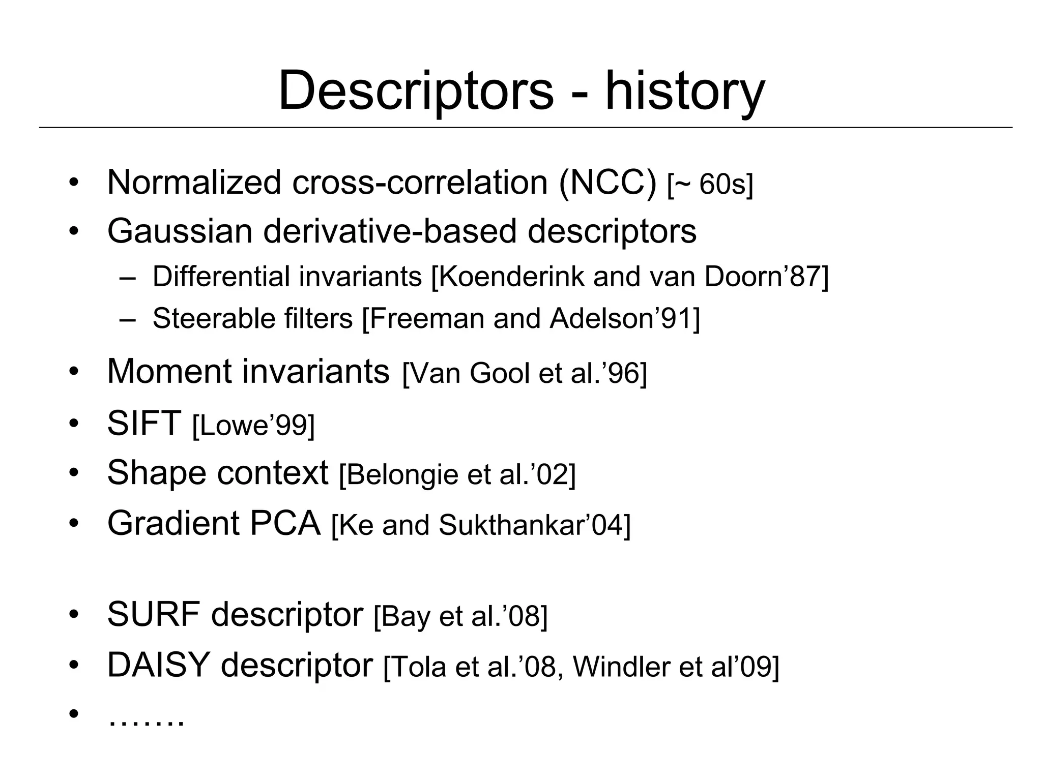 Descriptors - history
•  Normalized cross-correlation (NCC) [~ 60s]
•  Gaussian derivative-based descriptors
   –  Differential invariants [Koenderink and van Doorn’87]
   –  Steerable filters [Freeman and Adelson’91]
•  Moment invariants [Van Gool et al.’96]
•  SIFT [Lowe’99]
•  Shape context [Belongie et al.’02]
•  Gradient PCA [Ke and Sukthankar’04]

•  SURF descriptor [Bay et al.’08]
•  DAISY descriptor [Tola et al.’08, Windler et al’09]
•  …….
 