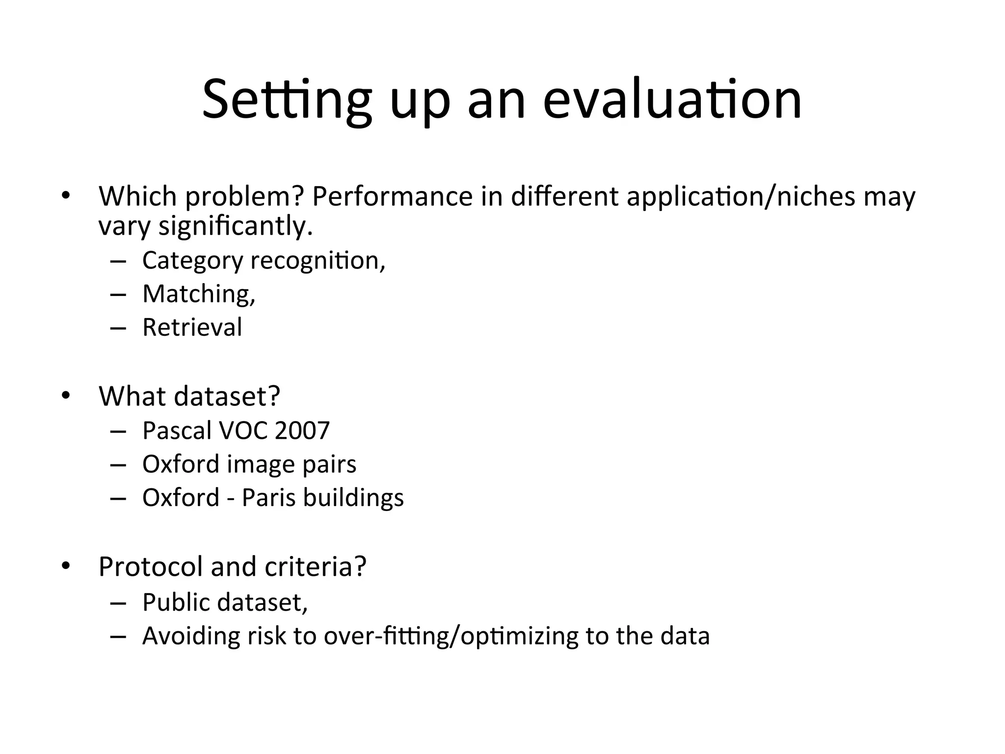 Sepng	
  up	
  an	
  evalua<on	
  
•  Which	
  problem?	
  Performance	
  in	
  diﬀerent	
  applica<on/niches	
  may	
  
   vary	
  signiﬁcantly.	
  
     –  Category	
  recogni<on,	
  	
  
     –  Matching,	
  	
  
     –  Retrieval	
  	
  

•  What	
  dataset?	
  
     –  Pascal	
  VOC	
  2007	
  
     –  Oxford	
  image	
  pairs	
  
     –  Oxford	
  -­‐	
  Paris	
  buildings	
  

•  Protocol	
  and	
  criteria?	
  
     –  Public	
  dataset,	
  	
  
     –  Avoiding	
  risk	
  to	
  over-­‐ﬁpng/op<mizing	
  to	
  the	
  data	
  
     	
  
 