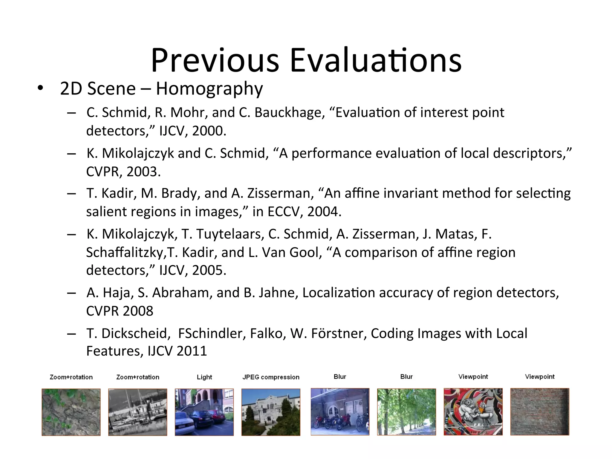 Previous	
  Evalua<ons	
  
•  2D	
  Scene	
  –	
  Homography	
  
       –  C.	
  Schmid,	
  R.	
  Mohr,	
  and	
  C.	
  Bauckhage,	
  “Evalua<on	
  of	
  interest	
  point	
  
          detectors,”	
  IJCV,	
  2000.	
  
       –  K.	
  Mikolajczyk	
  and	
  C.	
  Schmid,	
  “A	
  performance	
  evalua<on	
  of	
  local	
  descriptors,”	
  
          CVPR,	
  2003.	
  
       –  T.	
  Kadir,	
  M.	
  Brady,	
  and	
  A.	
  Zisserman,	
  “An	
  aﬃne	
  invariant	
  method	
  for	
  selec<ng	
  
          salient	
  regions	
  in	
  images,”	
  in	
  ECCV,	
  2004.	
  
       –  K.	
  Mikolajczyk,	
  T.	
  Tuytelaars,	
  C.	
  Schmid,	
  A.	
  Zisserman,	
  J.	
  Matas,	
  F.	
  
          Schaﬀalitzky,T.	
  Kadir,	
  and	
  L.	
  Van	
  Gool,	
  “A	
  comparison	
  of	
  aﬃne	
  region	
  
          detectors,”	
  IJCV,	
  2005.	
  
       –  A.	
  Haja,	
  S.	
  Abraham,	
  and	
  B.	
  Jahne,	
  Localiza<on	
  accuracy	
  of	
  region	
  detectors,	
  
          CVPR	
  2008	
  	
  
       –  T.	
  Dickscheid,	
  	
  FSchindler,	
  Falko,	
  W.	
  Förstner,	
  Coding	
  Images	
  with	
  Local	
  
          Features,	
  IJCV	
  2011	
  


	
  
 