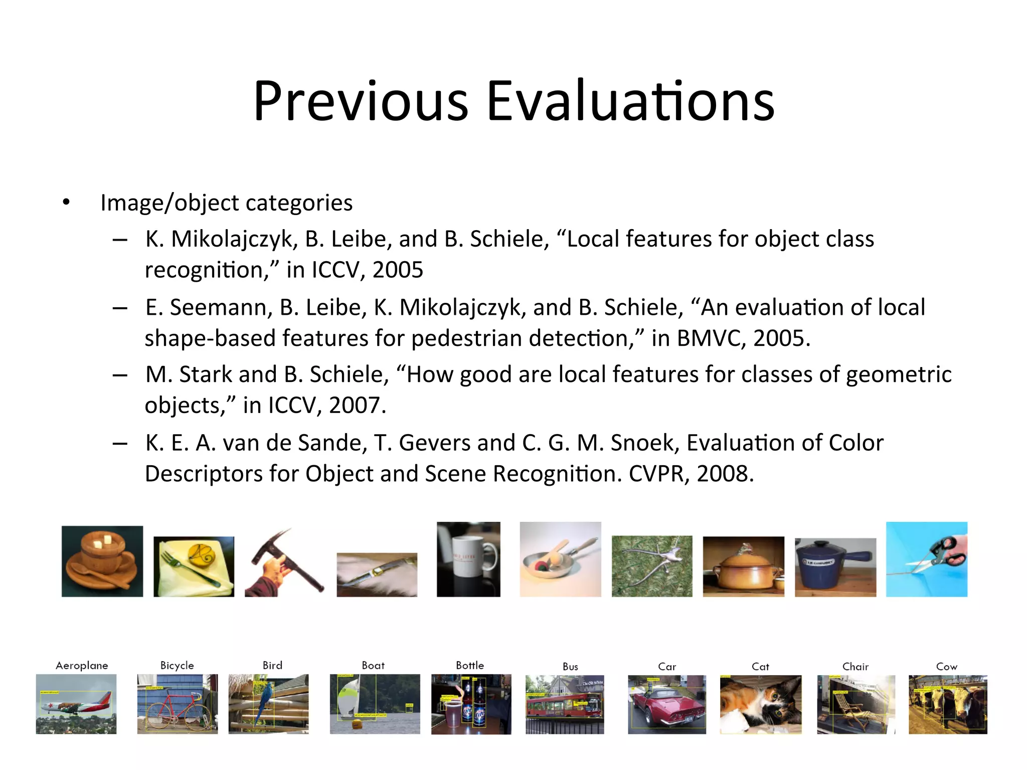 Previous	
  Evalua<ons	
  
•    Image/object	
  categories	
  
      –  K.	
  Mikolajczyk,	
  B.	
  Leibe,	
  and	
  B.	
  Schiele,	
  “Local	
  features	
  for	
  object	
  class	
  
         recogni<on,”	
  in	
  ICCV,	
  2005	
  
      –  E.	
  Seemann,	
  B.	
  Leibe,	
  K.	
  Mikolajczyk,	
  and	
  B.	
  Schiele,	
  “An	
  evalua<on	
  of	
  local	
  
         shape-­‐based	
  features	
  for	
  pedestrian	
  detec<on,”	
  in	
  BMVC,	
  2005.	
  
      –  M.	
  Stark	
  and	
  B.	
  Schiele,	
  “How	
  good	
  are	
  local	
  features	
  for	
  classes	
  of	
  geometric	
  
         objects,”	
  in	
  ICCV,	
  2007.	
  
      –  K.	
  E.	
  A.	
  van	
  de	
  Sande,	
  T.	
  Gevers	
  and	
  C.	
  G.	
  M.	
  Snoek,	
  Evalua<on	
  of	
  Color	
  
         Descriptors	
  for	
  Object	
  and	
  Scene	
  Recogni<on.	
  CVPR,	
  2008.	
  	
  
 
