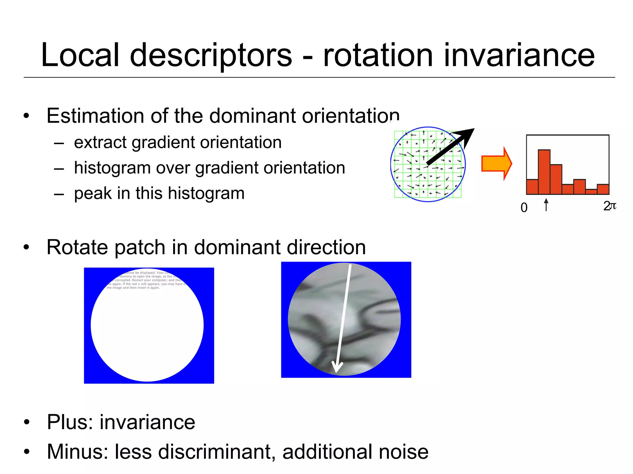 Local descriptors - rotation invariance
•  Estimation of the dominant orientation
   –  extract gradient orientation
   –  histogram over gradient orientation
   –  peak in this histogram
                                                                         0   2π


•  Rotate patch in dominant direction
         The image cannot be displayed. Your computer may not have
         enough memory to open the image, or the image may have
         been corrupted. Restart your computer, and then open the
         ﬁle again. If the red x still appears, you may have to delete
         the image and then insert it again.




•  Plus: invariance
•  Minus: less discriminant, additional noise
 