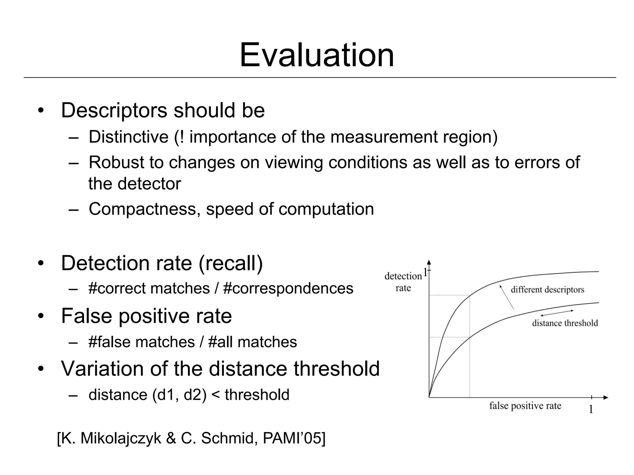 Evaluation
•  Descriptors should be
   –  Distinctive (! importance of the measurement region)
   –  Robust to changes on viewing conditions as well as to errors of
      the detector
   –  Compactness, speed of computation


•  Detection rate (recall)                      1
   –  #correct matches / #correspondences
•  False positive rate
   –  #false matches / #all matches
•  Variation of the distance threshold
   –  distance (d1, d2) < threshold
                                                                        1

  [K. Mikolajczyk & C. Schmid, PAMI’05]
 