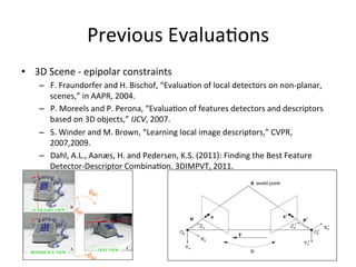 Previous	
  Evalua<ons	
  
•  3D	
  Scene	
  -­‐	
  epipolar	
  constraints	
  
       –  F.	
  Fraundorfer	
  and	
  H.	
  Bischof,	
  “Evalua<on	
  of	
  local	
  detectors	
  on	
  non-­‐planar,	
  
          scenes,”	
  in	
  AAPR,	
  2004.	
  	
  
       –  P.	
  Moreels	
  and	
  P.	
  Perona,	
  “Evalua<on	
  of	
  features	
  detectors	
  and	
  descriptors	
  
          based	
  on	
  3D	
  objects,”	
  IJCV,	
  2007.	
  
       –  S.	
  Winder	
  and	
  M.	
  Brown,	
  “Learning	
  local	
  image	
  descriptors,”	
  CVPR,	
  
          2007,2009.	
  
       –  Dahl,	
  A.L.,	
  Aanæs,	
  H.	
  and	
  Pedersen,	
  K.S.	
  (2011):	
  Finding	
  the	
  Best	
  Feature	
  
          Detector-­‐Descriptor	
  Combina<on.	
  3DIMPVT,	
  2011.	
  	
  


	
  
 