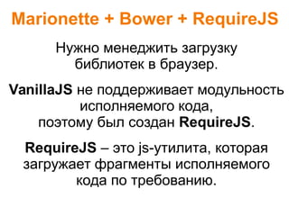 Marionette + Bower + RequireJS
Нужно менеджить загрузку
библиотек в браузер.
VanillaJS не поддерживает модульность
исполняемого кода,
поэтому был создан RequireJS.
RequireJS – это js-утилита, которая
загружает фрагменты исполняемого
кода по требованию.
 