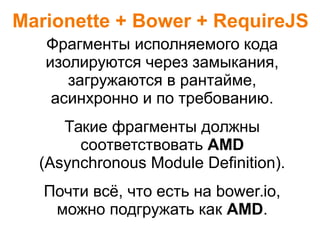 Marionette + Bower + RequireJS
Фрагменты исполняемого кода
изолируются через замыкания,
загружаются в рантайме,
асинхронно и по требованию.
Такие фрагменты должны
соответствовать AMD
(Asynchronous Module Definition).
Почти всё, что есть на bower.io,
можно подгружать как AMD.
 
