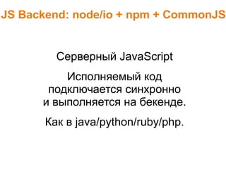 JS Backend: node/io + npm + CommonJS
Серверный JavaScript
Исполняемый код
подключается синхронно
и выполняется на бекенде.
Как в java/python/ruby/php.
 