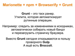 Marionette + npm + Browserify + Grunt
Grunt – это таск ранер.
Утилита, которая автоматизирует
рутинные операции.
Например: следить за изменениями в исходниках,
автоматически собирать новый бандл
и перезагрузить страничку браузера.
Вместо Grunt сегодня отказываются в пользу
проворного Gulp.
А ещё есть Broccoli.
 