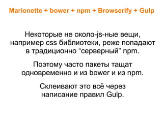 Marionette + bower + npm + Browserify + Gulp
Некоторые не около-js-ные вещи,
например css библиотеки, реже попадают
в традиционно “серверный” npm.
Поэтому часто пакеты тащат
одновременно и из bower и из npm.
Склеивают это всё через
написание правил Gulp.
 