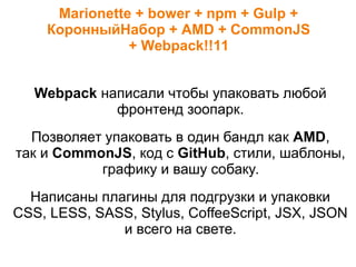 Marionette + bower + npm + Gulp +
КоронныйНабор + AMD + CommonJS
+ Webpack!!11
Webpack написали чтобы упаковать любой
фронтенд зоопарк.
Позволяет упаковать в один бандл как AMD,
так и CommonJS, код с GitHub, стили, шаблоны,
графику и вашу собаку.
Написаны плагины для подгрузки и упаковки
CSS, LESS, SASS, Stylus, CoffeeScript, JSX, JSON
и всего на свете.
 