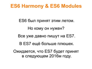 ES6 Harmony & ES6 Modules
ES6 был принят этим летом.
Но кому он нужен?
Все уже давно пишут на ES7.
В ES7 ещё больше плюшек.
Ожидается, что ES7 будет принят
в следующем 2016м году.
 
