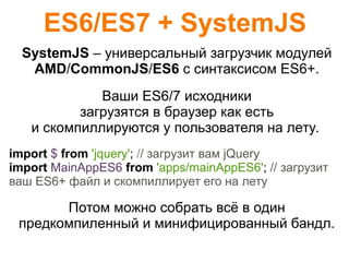 ES6/ES7 + SystemJS
SystemJS – универсальный загрузчик модулей
AMD/CommonJS/ES6 с синтаксисом ES6+.
Ваши ES6/7 исходники
загрузятся в браузер как есть
и скомпиллируются у пользователя на лету.
import $ from 'jquery'; // загрузит вам jQuery
import MainAppES6 from 'apps/mainAppES6'; // загрузит
ваш ES6+ файл и скомпиллирует его на лету
Потом можно собрать всё в один
предкомпиленный и минифицированный бандл.
 