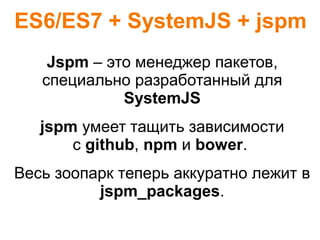 ES6/ES7 + SystemJS + jspm
Jspm – это менеджер пакетов,
специально разработанный для
SystemJS
jspm умеет тащить зависимости
c github, npm и bower.
Весь зоопарк теперь аккуратно лежит в
jspm_packages.
 