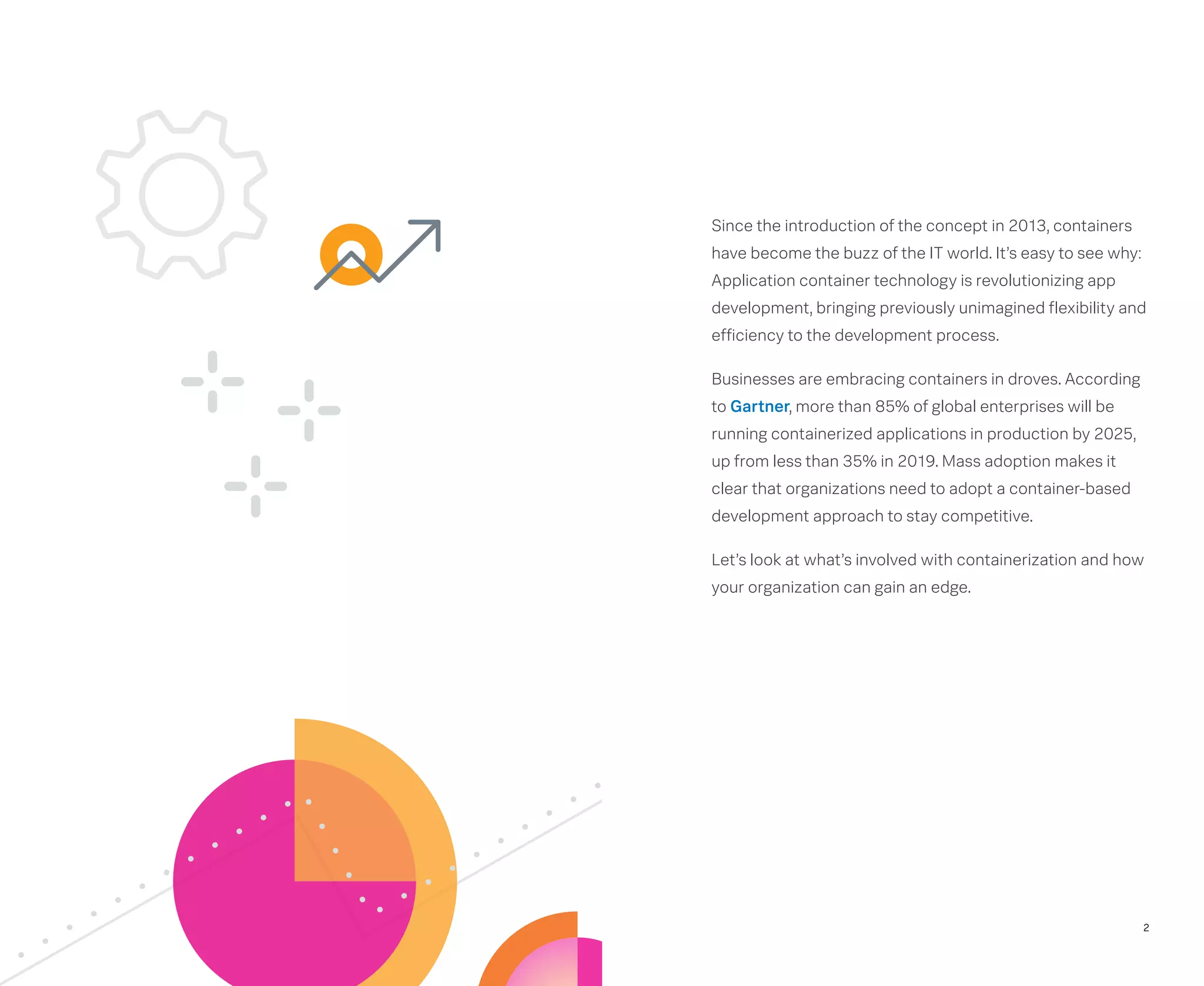 Since the introduction of the concept in 2013, containers
have become the buzz of the IT world. It’s easy to see why:
Application container technology is revolutionizing app
development, bringing previously unimagined flexibility and
efficiency to the development process.
Businesses are embracing containers in droves. According
to Gartner, more than 85% of global enterprises will be
running containerized applications in production by 2025,
up from less than 35% in 2019. Mass adoption makes it
clear that organizations need to adopt a container-based
development approach to stay competitive.
Let’s look at what’s involved with containerization and how
your organization can gain an edge.
2
 