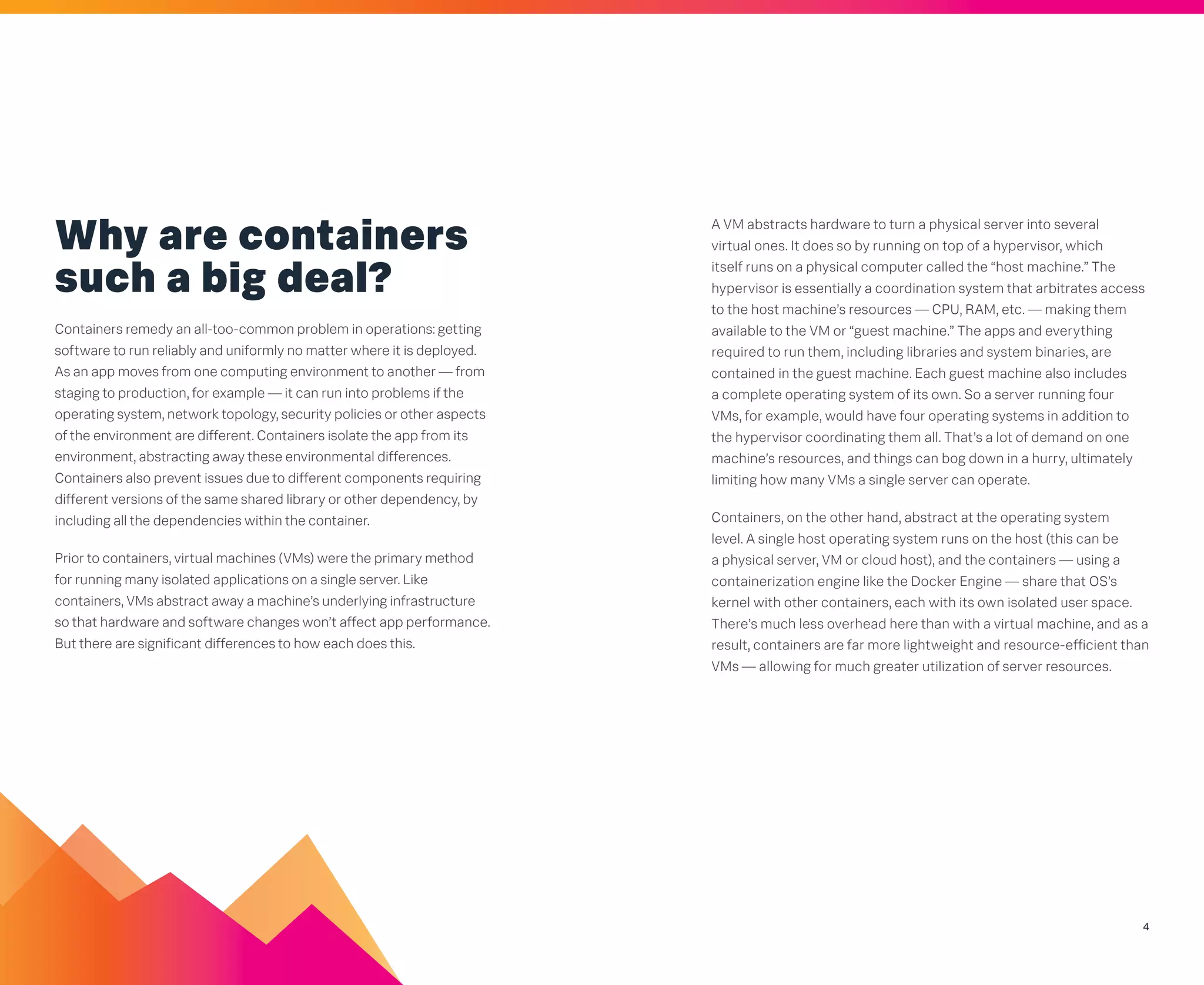 4
A VM abstracts hardware to turn a physical server into several
virtual ones. It does so by running on top of a hypervisor, which
itself runs on a physical computer called the “host machine.” The
hypervisor is essentially a coordination system that arbitrates access
to the host machine’s resources — CPU, RAM, etc. — making them
available to the VM or “guest machine.” The apps and everything
required to run them, including libraries and system binaries, are
contained in the guest machine. Each guest machine also includes
a complete operating system of its own. So a server running four
VMs, for example, would have four operating systems in addition to
the hypervisor coordinating them all. That’s a lot of demand on one
machine’s resources, and things can bog down in a hurry, ultimately
limiting how many VMs a single server can operate.
Containers, on the other hand, abstract at the operating system
level. A single host operating system runs on the host (this can be
a physical server, VM or cloud host), and the containers — using a
containerization engine like the Docker Engine — share that OS’s
kernel with other containers, each with its own isolated user space.
There’s much less overhead here than with a virtual machine, and as a
result, containers are far more lightweight and resource-efficient than
VMs — allowing for much greater utilization of server resources.
Why are containers
such a big deal?
Containers remedy an all-too-common problem in operations: getting
software to run reliably and uniformly no matter where it is deployed.
As an app moves from one computing environment to another — from
staging to production, for example — it can run into problems if the
operating system, network topology, security policies or other aspects
of the environment are different. Containers isolate the app from its
environment, abstracting away these environmental differences.
Containers also prevent issues due to different components requiring
different versions of the same shared library or other dependency, by
including all the dependencies within the container.
Prior to containers, virtual machines (VMs) were the primary method
for running many isolated applications on a single server. Like
containers, VMs abstract away a machine’s underlying infrastructure
so that hardware and software changes won’t affect app performance.
But there are significant differences to how each does this.
 