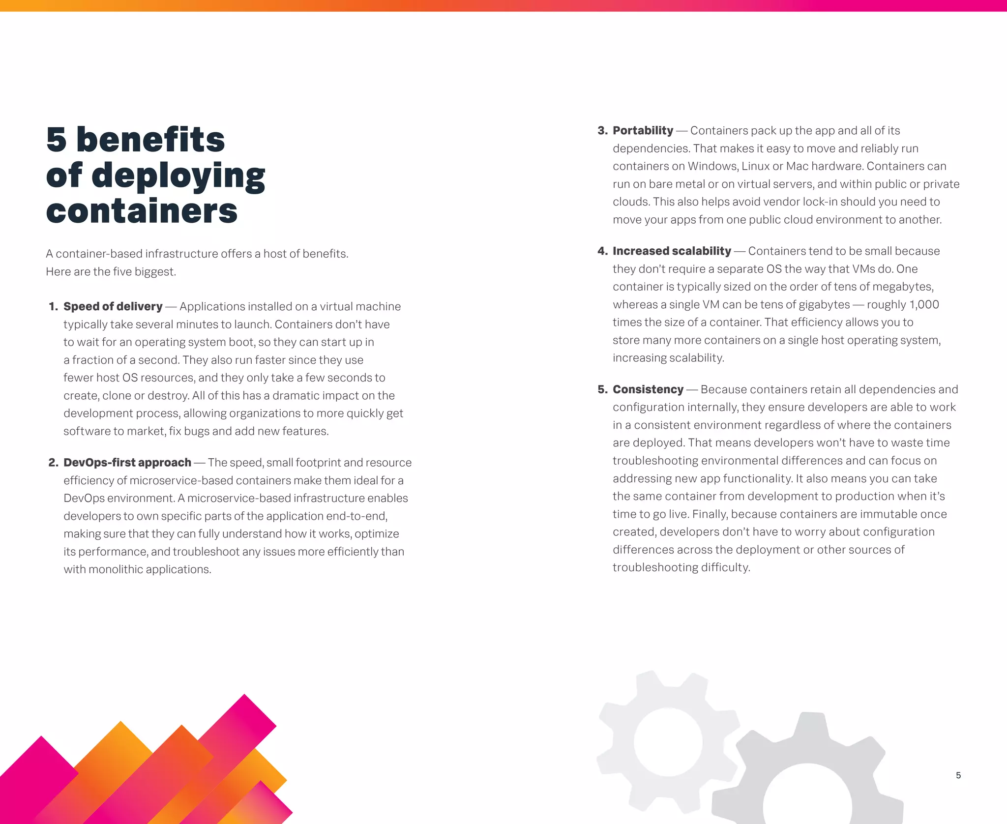 5
5 benefits
of deploying
containers
A container-based infrastructure offers a host of benefits.
Here are the five biggest.
1. Speed of delivery — Applications installed on a virtual machine
typically take several minutes to launch. Containers don’t have
to wait for an operating system boot, so they can start up in
a fraction of a second. They also run faster since they use
fewer host OS resources, and they only take a few seconds to
create, clone or destroy. All of this has a dramatic impact on the
development process, allowing organizations to more quickly get
software to market, fix bugs and add new features.
2. DevOps-first approach — The speed, small footprint and resource
efficiency of microservice-based containers make them ideal for a
DevOps environment. A microservice-based infrastructure enables
developers to own specific parts of the application end-to-end,
making sure that they can fully understand how it works, optimize
its performance, and troubleshoot any issues more efficiently than
with monolithic applications.
3. Portability — Containers pack up the app and all of its
dependencies. That makes it easy to move and reliably run
containers on Windows, Linux or Mac hardware. Containers can
run on bare metal or on virtual servers, and within public or private
clouds. This also helps avoid vendor lock-in should you need to
move your apps from one public cloud environment to another.
4. Increased scalability — Containers tend to be small because
they don’t require a separate OS the way that VMs do. One
container is typically sized on the order of tens of megabytes,
whereas a single VM can be tens of gigabytes — roughly 1,000
times the size of a container. That efficiency allows you to
store many more containers on a single host operating system,
increasing scalability.
5. Consistency — Because containers retain all dependencies and
configuration internally, they ensure developers are able to work
in a consistent environment regardless of where the containers
are deployed. That means developers won’t have to waste time
troubleshooting environmental differences and can focus on
addressing new app functionality. It also means you can take
the same container from development to production when it’s
time to go live. Finally, because containers are immutable once
created, developers don’t have to worry about configuration
differences across the deployment or other sources of
troubleshooting difficulty.
 