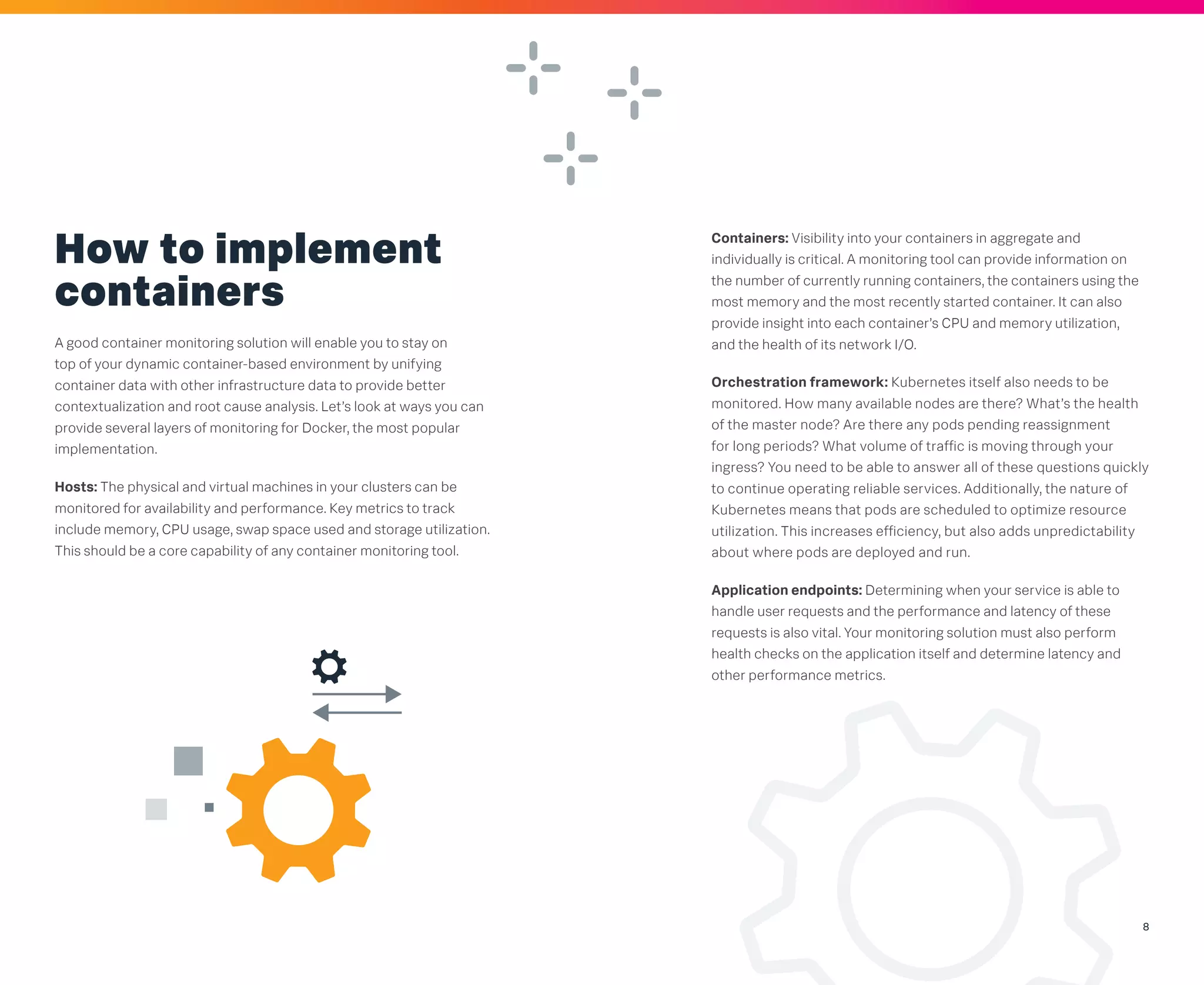 8
How to implement
containers
A good container monitoring solution will enable you to stay on
top of your dynamic container-based environment by unifying
container data with other infrastructure data to provide better
contextualization and root cause analysis. Let’s look at ways you can
provide several layers of monitoring for Docker, the most popular
implementation.
Hosts: The physical and virtual machines in your clusters can be
monitored for availability and performance. Key metrics to track
include memory, CPU usage, swap space used and storage utilization.
This should be a core capability of any container monitoring tool.
Containers: Visibility into your containers in aggregate and
individually is critical. A monitoring tool can provide information on
the number of currently running containers, the containers using the
most memory and the most recently started container. It can also
provide insight into each container’s CPU and memory utilization,
and the health of its network I/O.
Orchestration framework: Kubernetes itself also needs to be
monitored. How many available nodes are there? What’s the health
of the master node? Are there any pods pending reassignment
for long periods? What volume of traffic is moving through your
ingress? You need to be able to answer all of these questions quickly
to continue operating reliable services. Additionally, the nature of
Kubernetes means that pods are scheduled to optimize resource
utilization. This increases efficiency, but also adds unpredictability
about where pods are deployed and run.
Application endpoints: Determining when your service is able to
handle user requests and the performance and latency of these
requests is also vital. Your monitoring solution must also perform
health checks on the application itself and determine latency and
other performance metrics.
 
