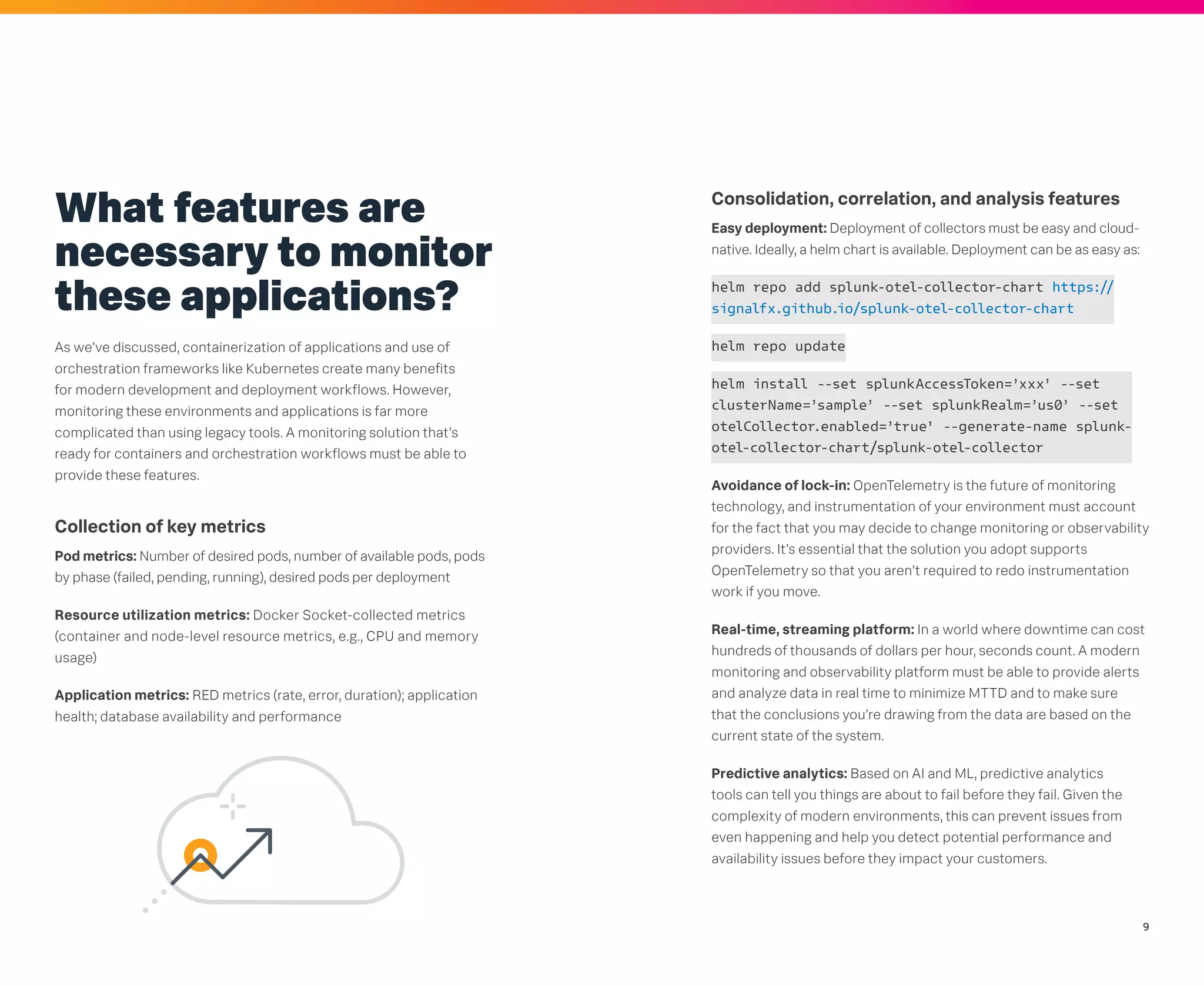 9
What features are
necessary to monitor
these applications?
As we’ve discussed, containerization of applications and use of
orchestration frameworks like Kubernetes create many benefits
for modern development and deployment workflows. However,
monitoring these environments and applications is far more
complicated than using legacy tools. A monitoring solution that’s
ready for containers and orchestration workflows must be able to
provide these features.
Collection of key metrics
Pod metrics: Number of desired pods, number of available pods, pods
by phase (failed, pending, running), desired pods per deployment
Resource utilization metrics: Docker Socket-collected metrics
(container and node-level resource metrics, e.g., CPU and memory
usage)
Application metrics: RED metrics (rate, error, duration); application
health; database availability and performance
Consolidation, correlation, and analysis features
Easy deployment: Deployment of collectors must be easy and cloud-
native. Ideally, a helm chart is available. Deployment can be as easy as:
helm repo add splunk-otel-collector-chart https://
signalfx.github.io/splunk-otel-collector-chart
helm repo update
helm install --set splunkAccessToken=’xxx’ --set
clusterName=’sample’ --set splunkRealm=’us0’ --set
otelCollector.enabled=’true’ --generate-name splunk-
otel-collector-chart/splunk-otel-collector
Avoidance of lock-in: OpenTelemetry is the future of monitoring
technology, and instrumentation of your environment must account
for the fact that you may decide to change monitoring or observability
providers. It’s essential that the solution you adopt supports
OpenTelemetry so that you aren’t required to redo instrumentation
work if you move.
Real-time, streaming platform: In a world where downtime can cost
hundreds of thousands of dollars per hour, seconds count. A modern
monitoring and observability platform must be able to provide alerts
and analyze data in real time to minimize MTTD and to make sure
that the conclusions you’re drawing from the data are based on the
current state of the system.
Predictive analytics: Based on AI and ML, predictive analytics
tools can tell you things are about to fail before they fail. Given the
complexity of modern environments, this can prevent issues from
even happening and help you detect potential performance and
availability issues before they impact your customers.
 