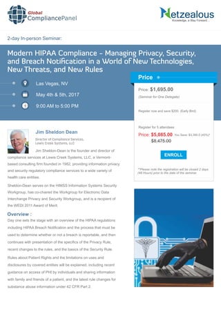 2-day In-person Seminar:
Knowledge, a Way Forward…
Modern HIPAA Compliance - Managing Privacy, Security,
and Breach Notiﬁcation in a World of New Technologies,
New Threats, and New Rules
Las Vegas, NV
May 4th & 5th, 2017
9:00 AM to 5:00 PM
Jim Sheldon Dean
Price: $1,695.00
(Seminar for One Delegate)
Register now and save $200. (Early Bird)
**Please note the registration will be closed 2 days
(48 Hours) prior to the date of the seminar.
Price
Overview :
Global
CompliancePanel
Jim Sheldon-Dean is the founder and director of
compliance services at Lewis Creek Systems, LLC, a Vermont-
based consulting ﬁrm founded in 1982, providing information privacy
and security regulatory compliance services to a wide variety of
health care entities.
Sheldon-Dean serves on the HIMSS Information Systems Security
Workgroup, has co-chaired the Workgroup for Electronic Data
Interchange Privacy and Security Workgroup, and is a recipient of
the WEDI 2011 Award of Merit.
Day one sets the stage with an overview of the HIPAA regulations
including HIPAA Breach Notiﬁcation and the process that must be
used to determine whether or not a breach is reportable, and then
continues with presentation of the speciﬁcs of the Privacy Rule,
recent changes to the rules, and the basics of the Security Rule.
Rules about Patient Rights and the limitations on uses and
disclosures by covered entities will be explained, including recent
guidance on access of PHI by individuals and sharing information
with family and friends of a patient, and the latest rule changes for
substance abuse information under 42 CFR Part 2.
$8,475.00
Price: $5,085.00 You Save: $3,390.0 (40%)*
Register for 5 attendees
Director of Compliance Services,
Lewis Creek Systems, LLC
 