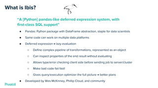 What is Ibis?
“A [Python] pandas-like deferred expression system, with
first-class SQL support”
● Pandas: Python package with DataFrame abstraction, staple for data scientists
● Same code can work on multiple data platforms
● Deferred expression → lazy evaluation
○ Define complex pipeline of transformations, represented as an object
○ Can inspect properties of the end result without evaluating
○ Allows type/error checking client side before sending job to server/cluster
○ Make bad code fail fast!
○ Gives query/execution optimizer the full picture → better plans
● Developed by Wes McKinney, Phillip Cloud, and community
 