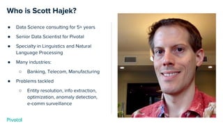 Who is Scott Hajek?
● Data Science consulting for 5+ years
● Senior Data Scientist for Pivotal
● Specialty in Linguistics and Natural
Language Processing
● Many industries:
○ Banking, Telecom, Manufacturing
● Problems tackled
○ Entity resolution, info extraction,
optimization, anomaly detection,
e-comm surveillance
 