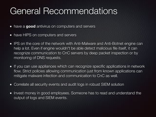 General Recommendations
have a good antivirus on computers and servers
have HIPS on computers and servers
IPS on the core of the network with Anti-Malware and Anti-Botnet engine can
help a lot. Even if engine wouldn't be able detect malicious ﬁle itself, it can
recognize communication to CnC servers by deep packet inspection or by
monitoring of DNS requests.
If you can use appliances which can recognize speciﬁc applications in network
ﬂow. Strict policies allowing communication just from known applications can
mitigate malware infection and communication to CnC as well.
Correlate all security events and audit logs in robust SIEM solution
Invest money in good employees. Someone has to read and understand the
output of logs and SIEM events.
 