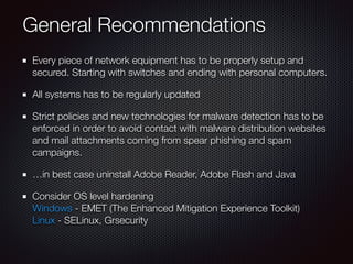 General Recommendations
Every piece of network equipment has to be properly setup and
secured. Starting with switches and ending with personal computers.
All systems has to be regularly updated
Strict policies and new technologies for malware detection has to be
enforced in order to avoid contact with malware distribution websites
and mail attachments coming from spear phishing and spam
campaigns.
…in best case uninstall Adobe Reader, Adobe Flash and Java
Consider OS level hardening 
Windows - EMET (The Enhanced Mitigation Experience Toolkit) 
Linux - SELinux, Grsecurity
 