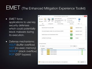 EMET (The Enhanced Mitigation Experience Toolkit)
EMET force
applications to use key
security defenses
which could potentially
block malware during
its execution.
Defense mechanisms: 
ASLR (buffer overﬂow) 
DEP (no-exec memory) 
SEHOP (stack overﬂow) 
ROP (DEP bypass)
 