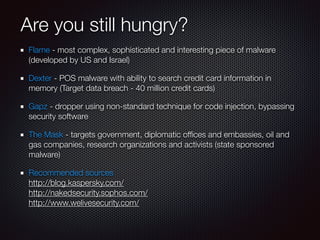 Are you still hungry?
Flame - most complex, sophisticated and interesting piece of malware
(developed by US and Israel)
Dexter - POS malware with ability to search credit card information in
memory (Target data breach - 40 million credit cards)
Gapz - dropper using non-standard technique for code injection, bypassing
security software
The Mask - targets government, diplomatic ofﬁces and embassies, oil and
gas companies, research organizations and activists (state sponsored
malware)
Recommended sources 
http://blog.kaspersky.com/ 
http://nakedsecurity.sophos.com/ 
http://www.welivesecurity.com/
 