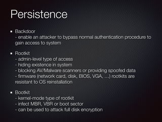 Persistence
Backdoor 
- enable an attacker to bypass normal authentication procedure to
gain access to system
Rootkit 
- admin-level type of access 
- hiding existence in system 
- blocking AV/Malware scanners or providing spoofed data 
- ﬁrmware (network card, disk, BIOS, VGA, …) rootkits are
resistant to OS reinstallation
Bootkit 
- kernel-mode type of rootkit 
- infect MBR, VBR or boot sector 
- can be used to attack full disk encryption
 