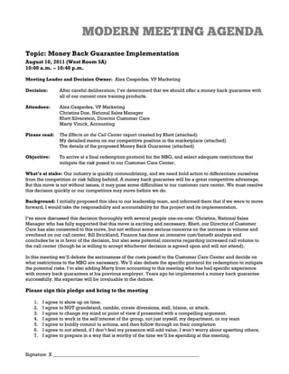 Topic: Money Back Guarantee Implementation
August 10, 2011 (West Room 5A)
10:00 a.m. – 10:40 p.m.

Meeting Leader and Decision Owner: Alex Cespedes, VP Marketing

Decision:       After careful deliberation, I’ve determined that we should offer a money back guarantee with
                all of our current core training products.

Attendees:      Alex Cespedes, VP Marketing
                Christina Doe, National Sales Manager
                Rhett Silverstein, Director Customer Care
                Marty Vinick, Accounting

Please read:    The Effects on the Call Center report created by Rhett (attached)
                My detailed memo on our competitive position in the marketplace (attached)
                The details of the proposed Money Back Guarantee (attached)

Objective:      To arrive at a final redemption protocol for the MBG, and select adequate restrictions that
                mitigate the risk posed to our Customer Care Center.

What’s at stake: Our industry is quickly commoditizing, and we need bold action to differentiate ourselves
from the competition or risk falling behind. A money back guarantee will be a great competitive advantage.
But this move is not without issues, it may pose some difficulties to our customer care center. We must resolve
this decision quickly or our competitors may move before we do.

Background: I initially proposed this idea to our leadership team, and informed them that if we were to move
forward, I would take the responsibility and accountability for this project and its implementation.

I’ve since discussed this decision thoroughly with several people one-on-one: Christina, National Sales
Manager who has fully supported that this move is exciting and necessary. Rhett, our Director of Customer
Care has also consented to this move, but not without some serious concerns on the increase in volume and
overhead on our call center. Bill Strickland, Finance has done an intensive cost/benefit analysis and
concludes he is in favor of the decision, but also sees potential concerns regarding increased call volume to
the call center (though he is willing to accept whichever decision is agreed upon and will not attend).

In this meeting we’ll debate the seriousness of the costs posed to the Customer Care Center and decide on
what restrictions to the MBG are necessary. We’ll also debate the specific protocol for redemption to mitigate
the potential risks. I’m also adding Marty from accounting to this meeting who has had specific experience
with money back guarantees at his previous employer. Years ago he implemented a money back guarantee
successfully. His expertise will be invaluable to the debate.

Please sign this pledge and bring to the meeting

   1.   I agree to show up on time.
   2.   I agree to NOT grandstand, ramble, create diversions, stall, blame, or attack.
   3.   I agree to change my mind or point of view if presented with a compelling argument.
   4.   I agree to work in the self interest of the group, not just myself, my department, or my team
   5.   I agree to boldly commit to actions, and then follow through on their completion
   6.   I agree to not attend, if I don’t feel my presence will add value. I won’t worry about upsetting others.
   7.   I agree to prepare in a way that is worthy of the time we’ll be spending at this meeting.



Signature X ______________________________________________________________
 