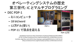 オペレーティングシステムの歴史
第三世代: IC とマルチプログラミング
• DEC PDP-1
– ミニコンピュータ
– 18 bit/word
– 12万ドル(安い)
– PDP-11 で頂点を迎える
13
By Stefan_Kögl (Own work) [GFDL (http://www.gnu.org/copyleft/fdl.html) or CC-BY-SA-3.0
(http://creativecommons.org/licenses/by-sa/3.0/)], via Wikimedia Commons
PDP-11/40
By Matthew Hutchinson (http://www.flickr.com/photos/hiddenloop/307119987/)
[CC BY 2.0 (http://creativecommons.org/licenses/by/2.0)], via Wikimedia Commons
PDP-1
 
