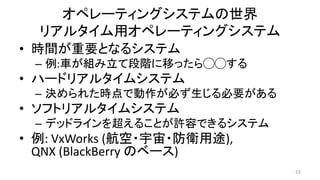 オペレーティングシステムの世界
リアルタイム用オペレーティングシステム
• 時間が重要となるシステム
– 例:車が組み立て段階に移ったら◯◯する
• ハードリアルタイムシステム
– 決められた時点で動作が必ず生じる必要がある
• ソフトリアルタイムシステム
– デッドラインを超えることが許容できるシステム
• 例: VxWorks (航空・宇宙・防衛用途),
QNX (BlackBerry のベース)
22
 