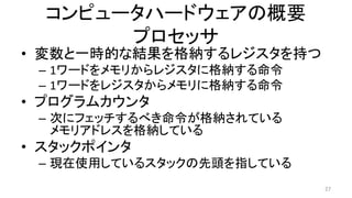 コンピュータハードウェアの概要
プロセッサ
• 変数と一時的な結果を格納するレジスタを持つ
– 1ワードをメモリからレジスタに格納する命令
– 1ワードをレジスタからメモリに格納する命令
• プログラムカウンタ
– 次にフェッチするべき命令が格納されている
メモリアドレスを格納している
• スタックポインタ
– 現在使用しているスタックの先頭を指している
27
 
