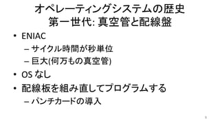 オペレーティングシステムの歴史
第一世代: 真空管と配線盤
• ENIAC
– サイクル時間が秒単位
– 巨大(何万もの真空管)
• OS なし
• 配線板を組み直してプログラムする
– パンチカードの導入
8
 