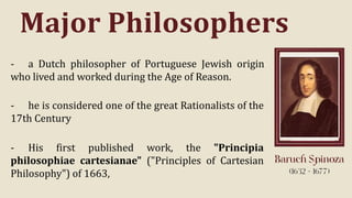 Major Philosophers
- a Dutch philosopher of Portuguese Jewish origin
who lived and worked during the Age of Reason.
- he is considered one of the great Rationalists of the
17th Century
- His first published work, the "Principia
philosophiae cartesianae" ("Principles of Cartesian
Philosophy") of 1663,
 