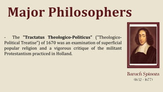 Major Philosophers
- The "Tractatus Theologico-Politicus" ("Theologico-
Political Treatise") of 1670 was an examination of superficial
popular religion and a vigorous critique of the militant
Protestantism practiced in Holland.
 