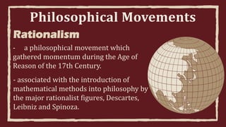 Philosophical Movements
Rationalism
- a philosophical movement which
gathered momentum during the Age of
Reason of the 17th Century.
- associated with the introduction of
mathematical methods into philosophy by
the major rationalist figures, Descartes,
Leibniz and Spinoza.
 