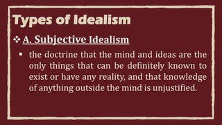 Types of Idealism
A. Subjective Idealism
 the doctrine that the mind and ideas are the
only things that can be definitely known to
exist or have any reality, and that knowledge
of anything outside the mind is unjustified.
 