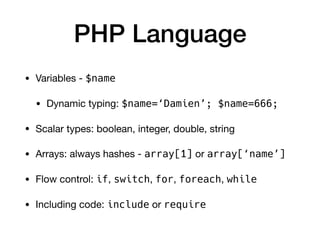 PHP Language
• Variables - $name
• Dynamic typing: $name=‘Damien’; $name=666;

• Scalar types: boolean, integer, double, string

• Arrays: always hashes - array[1] or array[‘name’]

• Flow control: if, switch, for, foreach, while

• Including code: include or require
 