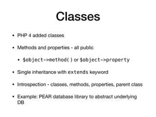 Classes
• PHP 4 added classes

• Methods and properties - all public

• $object->method() or $object->property

• Single inheritance with extends keyword

• Introspection - classes, methods, properties, parent class

• Example: PEAR database library to abstract underlying
DB
 
