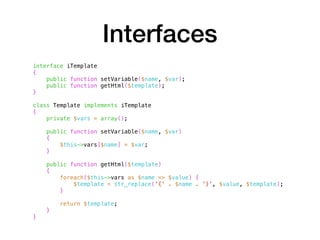 Interfaces
interface iTemplate
{
public function setVariable($name, $var);
public function getHtml($template);
}
class Template implements iTemplate
{
private $vars = array();
public function setVariable($name, $var)
{
$this->vars[$name] = $var;
}
public function getHtml($template)
{
foreach($this->vars as $name => $value) {
$template = str_replace('{' . $name . '}', $value, $template);
}
return $template;
}
}
 