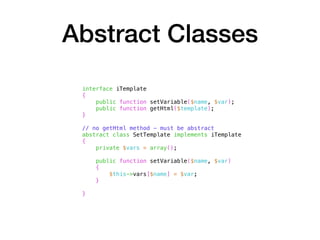 Abstract Classes
interface iTemplate
{
public function setVariable($name, $var);
public function getHtml($template);
}
// no getHtml method - must be abstract
abstract class SetTemplate implements iTemplate
{
private $vars = array();
public function setVariable($name, $var)
{
$this->vars[$name] = $var;
}
}
 