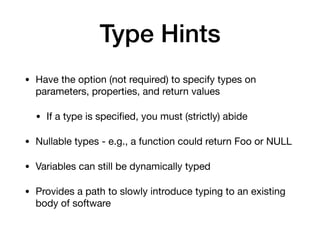 Type Hints
• Have the option (not required) to specify types on
parameters, properties, and return values

• If a type is speciﬁed, you must (strictly) abide

• Nullable types - e.g., a function could return Foo or NULL

• Variables can still be dynamically typed

• Provides a path to slowly introduce typing to an existing
body of software
 