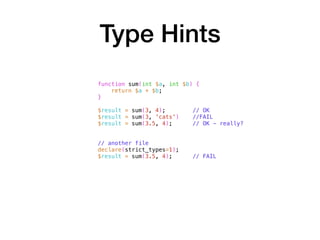 Type Hints
function sum(int $a, int $b) {
return $a + $b;
}
$result = sum(3, 4); // OK
$result = sum(3, 'cats') //FAIL
$result = sum(3.5, 4); // OK - really?
// another file
declare(strict_types=1);
$result = sum(3.5, 4); // FAIL
 