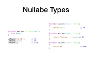 Nullabe Types
function welcome(?string $name) {
echo $name;
}
welcome('world'); // OK
welcome(null); // OK
welcome(); // FAIL
function welcome($name): ?string
{
return null; // OK
}
function welcome($name): ?string
{
return 'Welcome ' . $name; // OK
}
function welcome($name): ?string
{
return 33; // FAIL
}
 