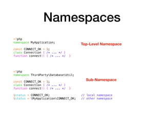 Namespaces
<?php
namespace MyApplication;
const CONNECT_OK = 1;
class Connection { /* ... */ }
function connect() { /* ... */ }
<?php
namespace ThirdPartyDatabaseUtil;
const CONNECT_OK = 1;
class Connection { /* ... */ }
function connect() { /* ... */ }
$status = CONNECT_OK; // local namespace
$status = MyApplicationCONNECT_OK; // other namespace
Top-Level Namespace
Sub-Namespace
 